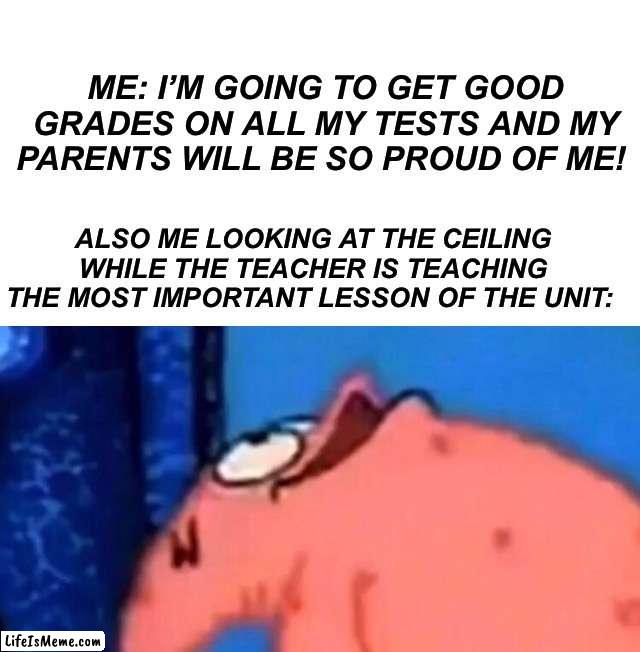 Have any of you ever done this? |  ME: I’M GOING TO GET GOOD GRADES ON ALL MY TESTS AND MY PARENTS WILL BE SO PROUD OF ME! ALSO ME LOOKING AT THE CEILING WHILE THE TEACHER IS TEACHING THE MOST IMPORTANT LESSON OF THE UNIT: | image tagged in patrick looking up,memes,funny,fail,school,tests | made w/ Lifeismeme meme maker