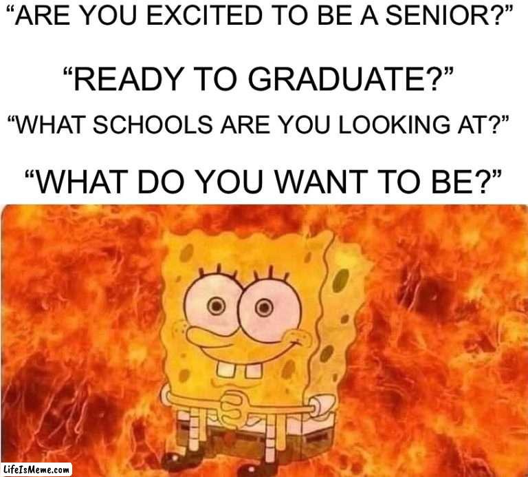 I want to BE left alone |  “ARE YOU EXCITED TO BE A SENIOR?”; “READY TO GRADUATE?”; “WHAT SCHOOLS ARE YOU LOOKING AT?”; “WHAT DO YOU WANT TO BE?” | image tagged in spongebob in flames,memes,funny,school,pain,growing up | made w/ Lifeismeme meme maker