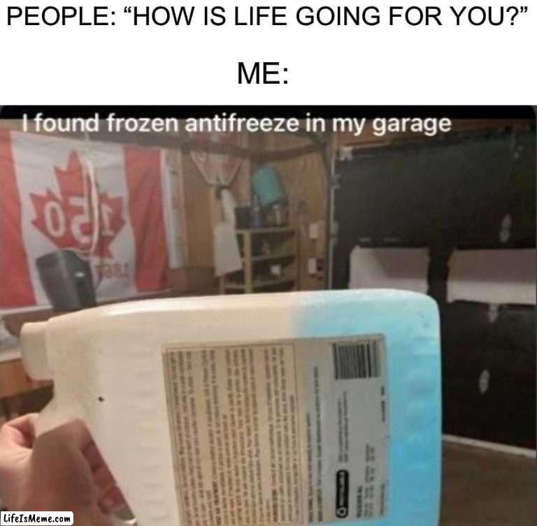 How tf does this happen |  PEOPLE: “HOW IS LIFE GOING FOR YOU?”; ME: | image tagged in memes,funny,antifreeze,wtf,cold,winter | made w/ Lifeismeme meme maker