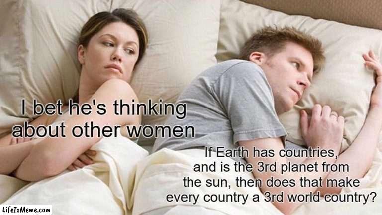 My braincells exploded while making this. |  I bet he's thinking about other women; If Earth has countries, and is the 3rd planet from the sun, then does that make every country a 3rd world country? | image tagged in memes,i bet he's thinking about other women,shower thoughts | made w/ Lifeismeme meme maker