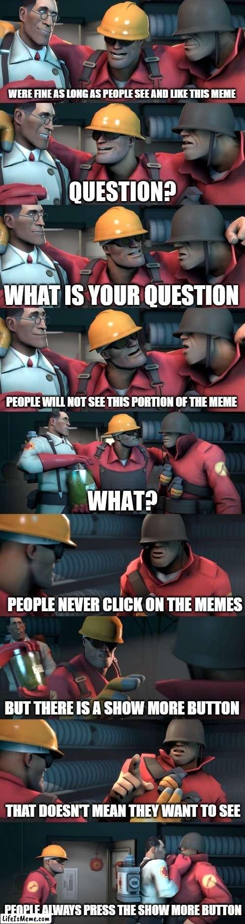 Who even reads these? |  WERE FINE AS LONG AS PEOPLE SEE AND LIKE THIS MEME; WHAT IS YOUR QUESTION; PEOPLE WILL NOT SEE THIS PORTION OF THE MEME; PEOPLE NEVER CLICK ON THE MEMES; BUT THERE IS A SHOW MORE BUTTON; THAT DOESN'T MEAN THEY WANT TO SEE; PEOPLE ALWAYS PRESS THE SHOW MORE BUTTON | image tagged in tf2 teleport bread meme english,tf2,funny,meta,4th wall,gaming | made w/ Lifeismeme meme maker