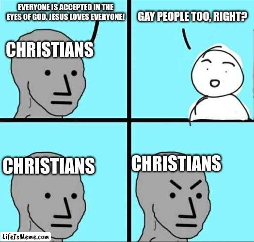 gAy PeOpLe BaD!!! |  EVERYONE IS ACCEPTED IN THE EYES OF GOD. JESUS LOVES EVERYONE! GAY PEOPLE TOO, RIGHT? CHRISTIANS; CHRISTIANS; CHRISTIANS | image tagged in npc meme,gay,christianity | made w/ Lifeismeme meme maker