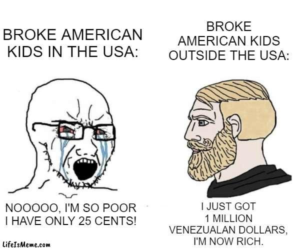 Im talking about 6 year olds, btw |  BROKE AMERICAN KIDS OUTSIDE THE USA:; BROKE AMERICAN KIDS IN THE USA:; I JUST GOT 1 MILLION VENEZUALAN DOLLARS, I'M NOW RICH. NOOOOO, I'M SO POOR I HAVE ONLY 25 CENTS! | image tagged in soyboy vs yes chad,america,kids | made w/ Lifeismeme meme maker