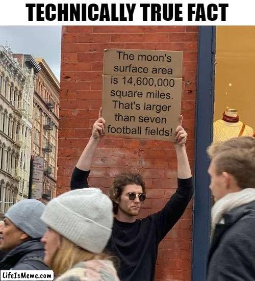 The moon is big enough to hold at least seven football fields! |  TECHNICALLY TRUE FACT; The moon's
surface area
is 14,600,000
square miles.
That's larger
than seven
football fields! | image tagged in memes,guy holding cardboard sign,funny,technically true | made w/ Lifeismeme meme maker