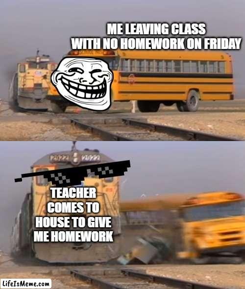 A train hitting a school bus |  ME LEAVING CLASS WITH NO HOMEWORK ON FRIDAY; TEACHER COMES TO HOUSE TO GIVE ME HOMEWORK | image tagged in a train hitting a school bus | made w/ Lifeismeme meme maker