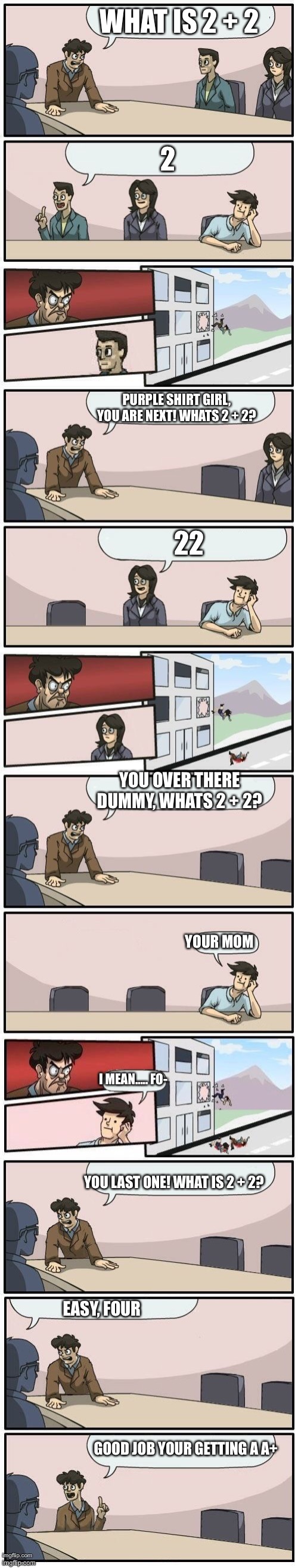 boardroom meeting suggestions extended with 2 + 2 |  WHAT IS 2 + 2; 2; PURPLE SHIRT GIRL, YOU ARE NEXT! WHATS 2 + 2? 22; YOU OVER THERE DUMMY, WHATS 2 + 2? YOUR MOM; I MEAN….. FO-; YOU LAST ONE! WHAT IS 2 + 2? EASY, FOUR; GOOD JOB YOUR GETTING A A+ | image tagged in boardroom meeting suggestions extended,math,funny,memes,boardroom meeting suggestion,pissed off | made w/ Lifeismeme meme maker