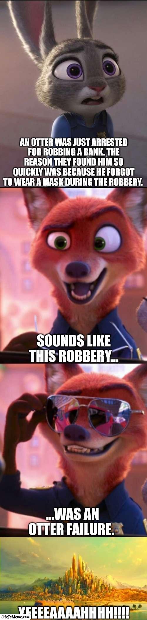 CSI: Zootopia 37 |  AN OTTER WAS JUST ARRESTED FOR ROBBING A BANK. THE REASON THEY FOUND HIM SO QUICKLY WAS BECAUSE HE FORGOT TO WEAR A MASK DURING THE ROBBERY. SOUNDS LIKE THIS ROBBERY... ...WAS AN OTTER FAILURE. YEEEEAAAAHHHH!!!! | image tagged in csi zootopia,zootopia,judy hopps,nick wilde,parody,funny | made w/ Lifeismeme meme maker