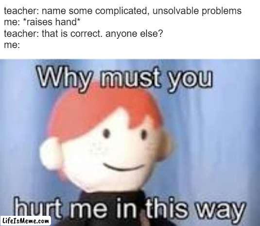 complicated, unsolvable problems |  teacher: name some complicated, unsolvable problems
me: *raises hand*
teacher: that is correct. anyone else?
me: | image tagged in why must you hurt me in this way | made w/ Lifeismeme meme maker