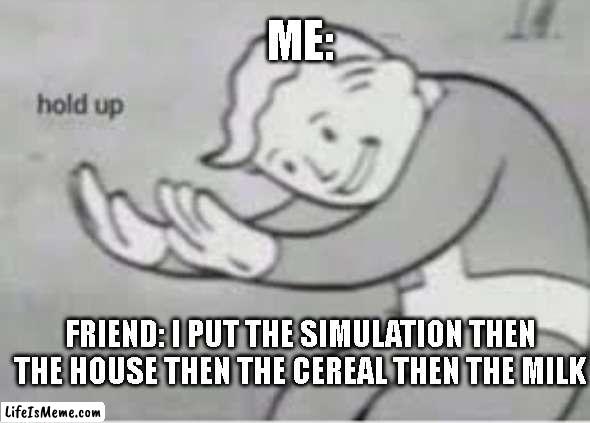 Wait wha- |  ME:; FRIEND: I PUT THE SIMULATION THEN THE HOUSE THEN THE CEREAL THEN THE MILK | image tagged in hol up,cereal,milk | made w/ Lifeismeme meme maker