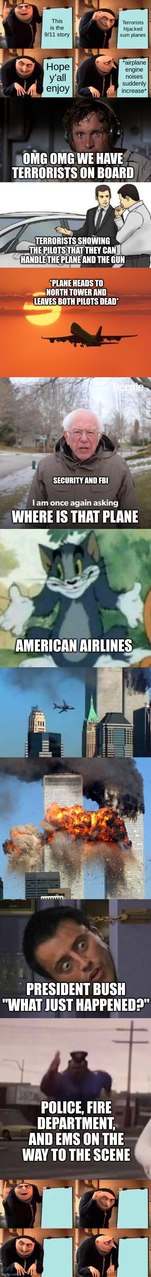 I know this is a little late but this took 10 mins. I'd appreciate an upvote |  This is the 9/11 story; Terrorists hijacked sum planes; *airplane engine noises suddenly increase*; Hope y'all enjoy; OMG OMG WE HAVE TERRORISTS ON BOARD; TERRORISTS SHOWING THE PILOTS THAT THEY CAN HANDLE THE PLANE AND THE GUN; *PLANE HEADS TO NORTH TOWER AND LEAVES BOTH PILOTS DEAD*; SECURITY AND FBI; WHERE IS THAT PLANE; AMERICAN AIRLINES; PRESIDENT BUSH "WHAT JUST HAPPENED?"; POLICE, FIRE DEPARTMENT, AND EMS ON THE WAY TO THE SCENE | image tagged in memes,gru's plan,pilot sweating,car salesman slaps roof of car,airplanelove,bernie i am once again asking for your support | made w/ Lifeismeme meme maker