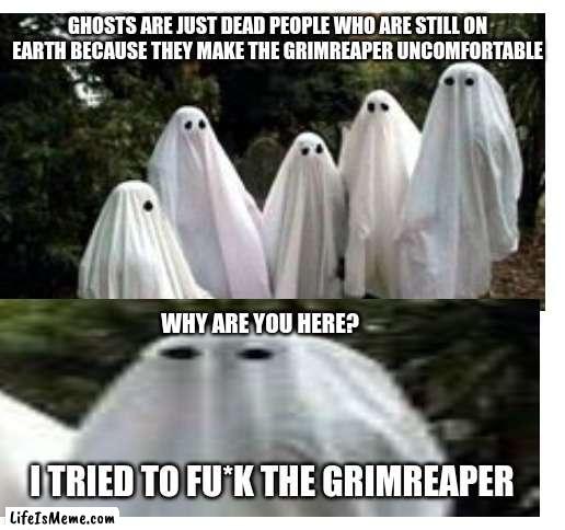 oh |  GHOSTS ARE JUST DEAD PEOPLE WHO ARE STILL ON EARTH BECAUSE THEY MAKE THE GRIMREAPER UNCOMFORTABLE; WHY ARE YOU HERE? I TRIED TO FU*K THE GRIMREAPER | image tagged in ghosts,death,memes | made w/ Lifeismeme meme maker