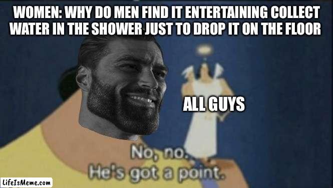 no no hes got a point |  WOMEN: WHY DO MEN FIND IT ENTERTAINING COLLECT WATER IN THE SHOWER JUST TO DROP IT ON THE FLOOR; ALL GUYS | image tagged in no no hes got a point | made w/ Lifeismeme meme maker