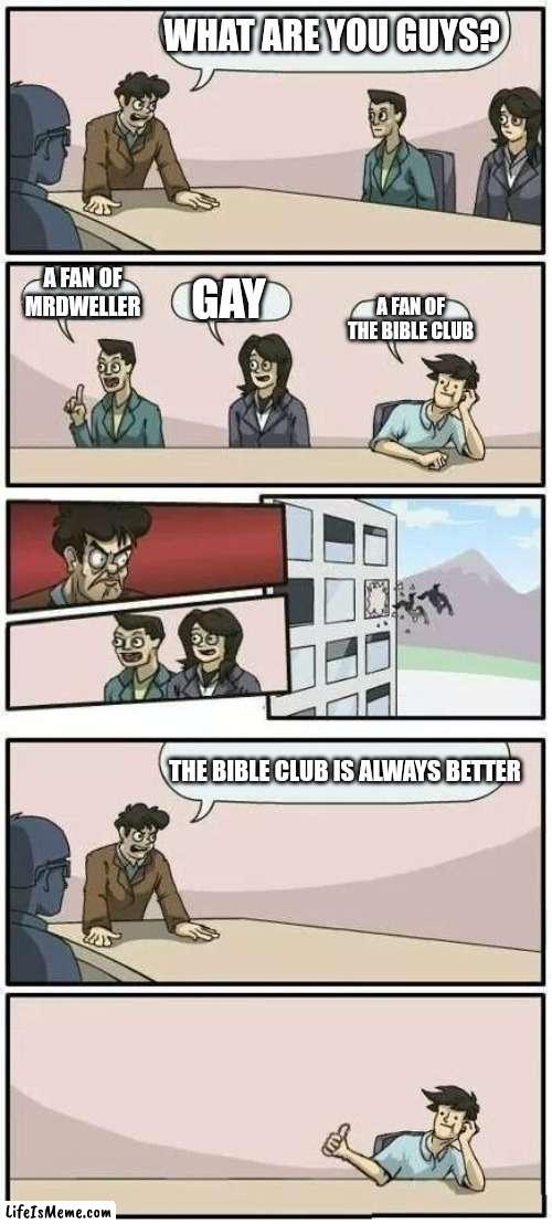 Did anyone else know that? |  WHAT ARE YOU GUYS? A FAN OF MRDWELLER; GAY; A FAN OF THE BIBLE CLUB; THE BIBLE CLUB IS ALWAYS BETTER | image tagged in boardroom meeting suggestion 2 | made w/ Lifeismeme meme maker