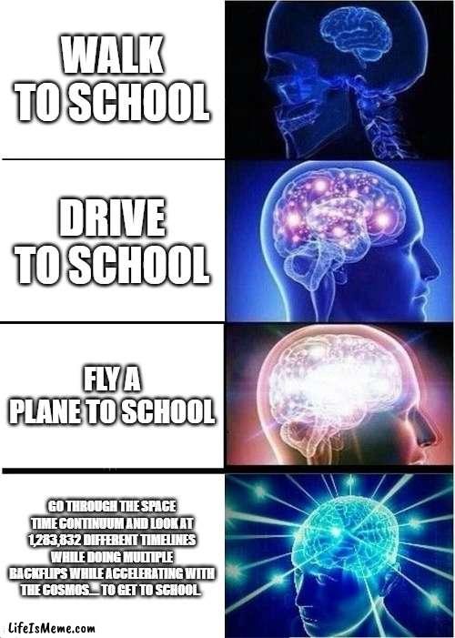 Getting to school expanding brain. |  WALK TO SCHOOL; DRIVE TO SCHOOL; FLY A PLANE TO SCHOOL; GO THROUGH THE SPACE TIME CONTINUUM AND LOOK AT 1,283,832 DIFFERENT TIMELINES WHILE DOING MULTIPLE BACKFLIPS WHILE ACCELERATING WITH THE COSMOS.... TO GET TO SCHOOL. | image tagged in memes,expanding brain | made w/ Lifeismeme meme maker