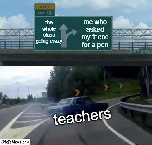 when the class goes crazy and the teacher comes |  the whole class going crazy; me who asked my friend for a pen; teachers | image tagged in memes,left exit 12 off ramp | made w/ Lifeismeme meme maker