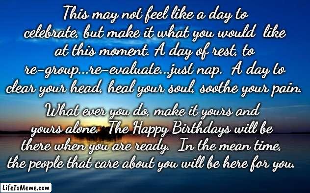 Inspirational Quote |  This may not feel like a day to celebrate, but make it what you would  like at this moment. A day of rest, to re-group...re-evaluate...just nap.  A day to clear your head, heal your soul, soothe your pain. What ever you do, make it yours and yours alone.  The Happy Birthdays will be there when you are ready.  In the mean time, the people that care about you will be here for you. | image tagged in inspirational quote | made w/ Lifeismeme meme maker