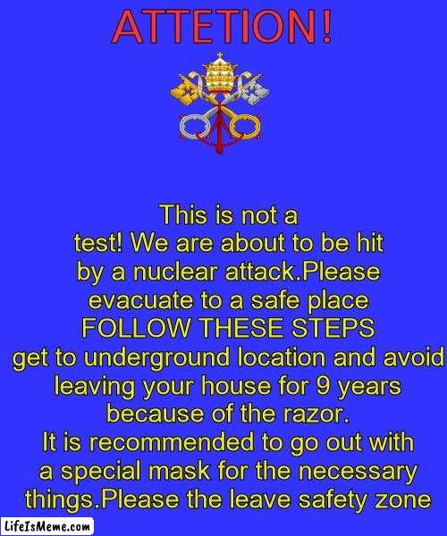 This is a translated vatican eas alarm using google translate |  This is not a test! We are about to be hit by a nuclear attack.Please evacuate to a safe place
FOLLOW THESE STEPS
get to underground location and avoid leaving your house for 9 years because of the razor.
It is recommended to go out with a special mask for the necessary things.Please the leave safety zone; ATTETION! | image tagged in memes,blank transparent square,vatican,eas,eas alarm | made w/ Lifeismeme meme maker