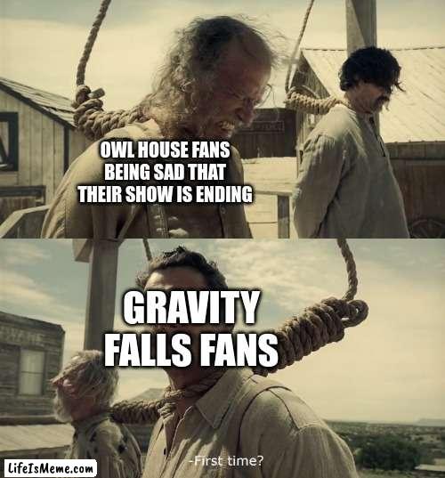 why did I have to become addicted to these kinds of shows :( |  OWL HOUSE FANS BEING SAD THAT THEIR SHOW IS ENDING; GRAVITY FALLS FANS | image tagged in first time,sad | made w/ Lifeismeme meme maker