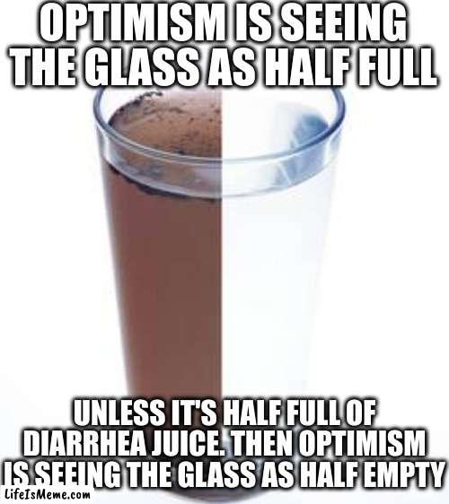 Either way you probably shouldn't drink it |  OPTIMISM IS SEEING THE GLASS AS HALF FULL; UNLESS IT'S HALF FULL OF DIARRHEA JUICE. THEN OPTIMISM IS SEEING THE GLASS AS HALF EMPTY | image tagged in blank white template | made w/ Lifeismeme meme maker