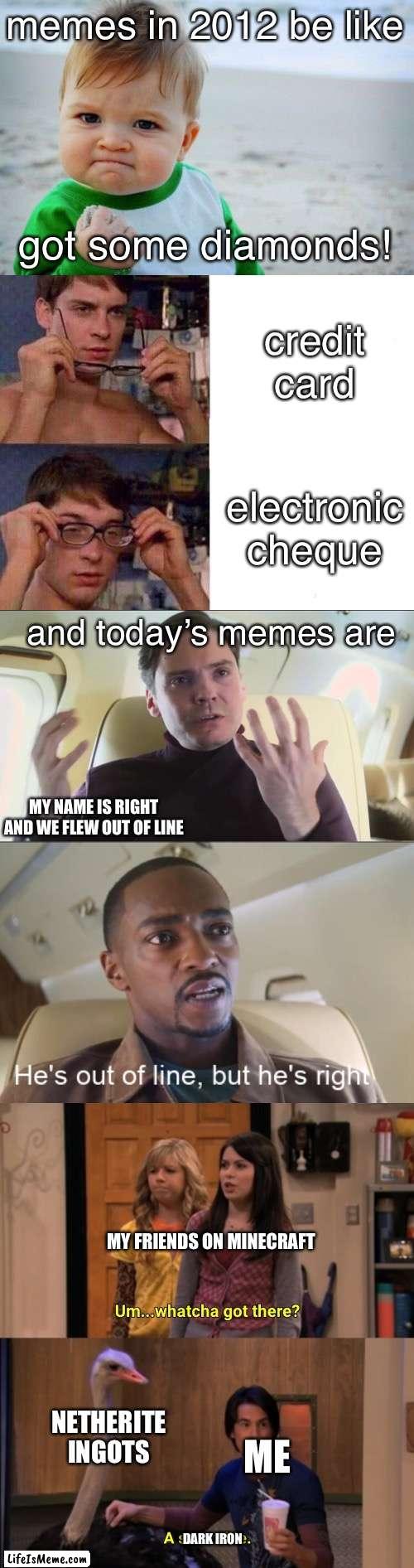 The history of memes |  memes in 2012 be like; got some diamonds! credit card; electronic cheque; and today’s memes are; MY NAME IS RIGHT AND WE FLEW OUT OF LINE; MY FRIENDS ON MINECRAFT; NETHERITE INGOTS; ME; DARK IRON | image tagged in memes,success kid original,spiderman glasses,he's out of line but he's right,whatcha got there | made w/ Lifeismeme meme maker