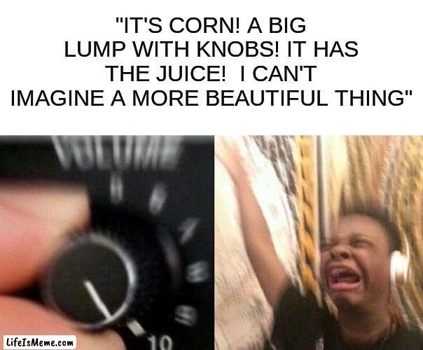 IT'S CORN |  "IT'S CORN! A BIG LUMP WITH KNOBS! IT HAS THE JUICE!  I CAN'T IMAGINE A MORE BEAUTIFUL THING" | image tagged in turn up the music | made w/ Lifeismeme meme maker