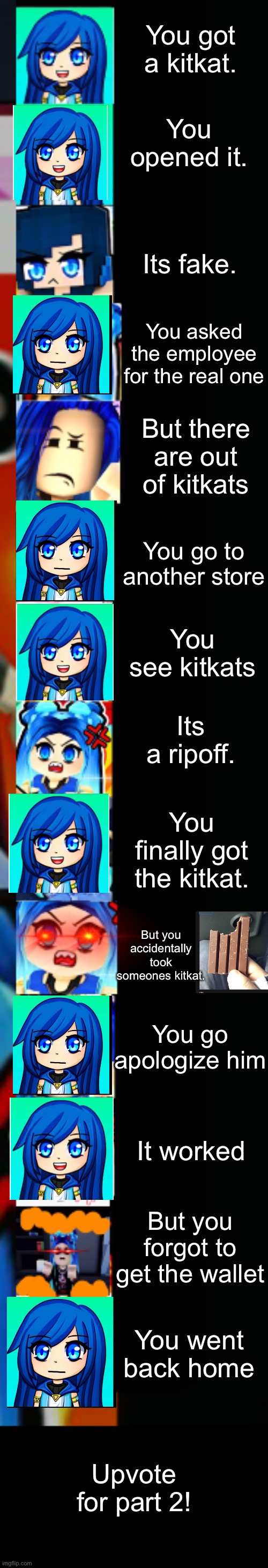 ItsFunneh Getting a kitkat story mode Part 1 |  You got a kitkat. You opened it. Its fake. You asked the employee for the real one; But there are out of kitkats; You go to another store; You see kitkats; Its a ripoff. You finally got the kitkat. But you accidentally took someones kitkat. You go apologize him; It worked; But you forgot to get the wallet; You went back home; Upvote for part 2! | image tagged in itsfunneh becoming angry extended | made w/ Lifeismeme meme maker