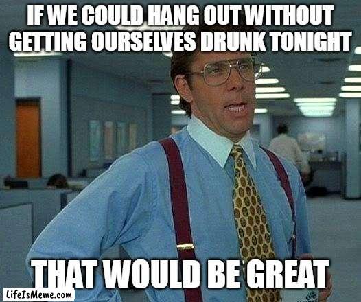 That Would Be Great Meme |  IF WE COULD HANG OUT WITHOUT GETTING OURSELVES DRUNK TONIGHT; THAT WOULD BE GREAT | image tagged in memes,that would be great,meme,humor | made w/ Lifeismeme meme maker