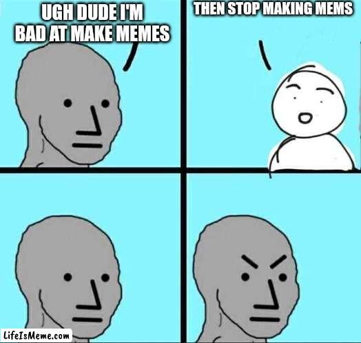 Hmmm. |  THEN STOP MAKING MEMS; UGH DUDE I'M BAD AT MAKE MEMES | image tagged in npc meme | made w/ Lifeismeme meme maker