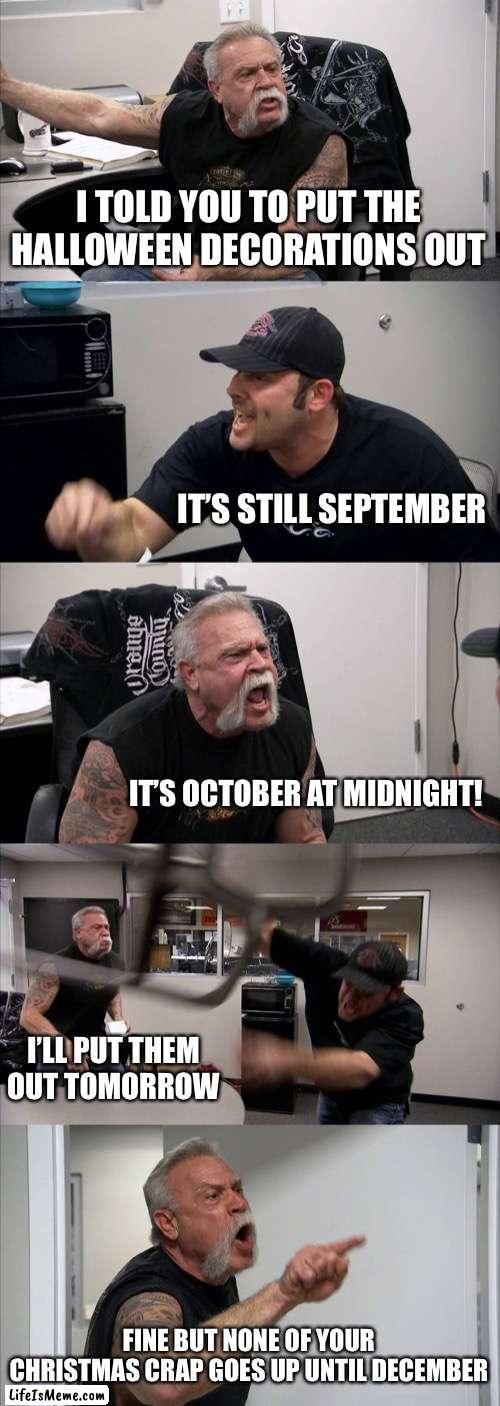 American Chopper Argument Meme |  I TOLD YOU TO PUT THE HALLOWEEN DECORATIONS OUT; IT’S STILL SEPTEMBER; IT’S OCTOBER AT MIDNIGHT! I’LL PUT THEM OUT TOMORROW; FINE BUT NONE OF YOUR CHRISTMAS CRAP GOES UP UNTIL DECEMBER | image tagged in memes,american chopper argument | made w/ Lifeismeme meme maker