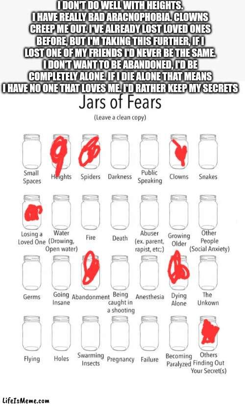 Here's some of my fears |  I DON'T DO WELL WITH HEIGHTS. I HAVE REALLY BAD ARACNOPHOBIA. CLOWNS CREEP ME OUT. I'VE ALREADY LOST LOVED ONES BEFORE, BUT I'M TAKING THIS FURTHER, IF I LOST ONE OF MY FRIENDS I'D NEVER BE THE SAME. I DON'T WANT TO BE ABANDONED, I'D BE COMPLETELY ALONE. IF I DIE ALONE THAT MEANS I HAVE NO ONE THAT LOVES ME. I'D RATHER KEEP MY SECRETS | image tagged in jar of fears clear version | made w/ Lifeismeme meme maker