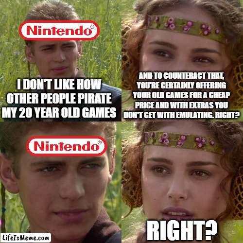 Nintendo be like: |  AND TO COUNTERACT THAT, YOU'RE CERTAINLY OFFERING YOUR OLD GAMES FOR A CHEAP PRICE AND WITH EXTRAS YOU DON'T GET WITH EMULATING. RIGHT? I DON'T LIKE HOW OTHER PEOPLE PIRATE MY 20 YEAR OLD GAMES; RIGHT? | image tagged in anakin padme 4 panel,nintendo,video games,star wars,gaming | made w/ Lifeismeme meme maker