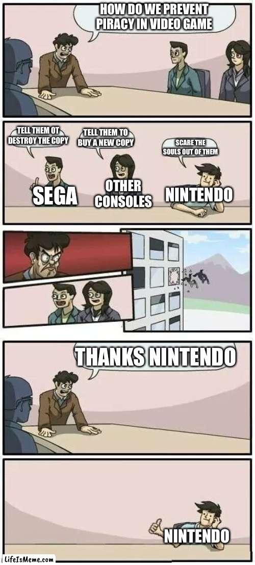 Boardroom Meeting Suggestion 2 |  HOW DO WE PREVENT PIRACY IN VIDEO GAME; TELL THEM OT DESTROY THE COPY; TELL THEM TO BUY A NEW COPY; SCARE THE SOULS OUT OF THEM; OTHER CONSOLES; NINTENDO; SEGA; THANKS NINTENDO; NINTENDO | image tagged in boardroom meeting suggestion 2,nothing | made w/ Lifeismeme meme maker