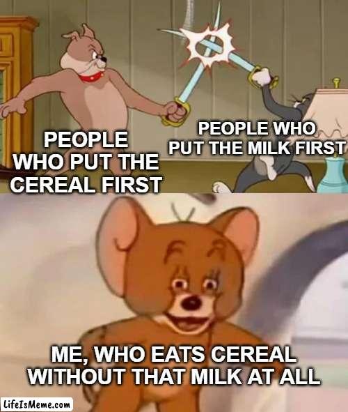 Put the bowl first though |  PEOPLE WHO PUT THE MILK FIRST; PEOPLE WHO PUT THE CEREAL FIRST; ME, WHO EATS CEREAL WITHOUT THAT MILK AT ALL | image tagged in tom and spike fighting | made w/ Lifeismeme meme maker