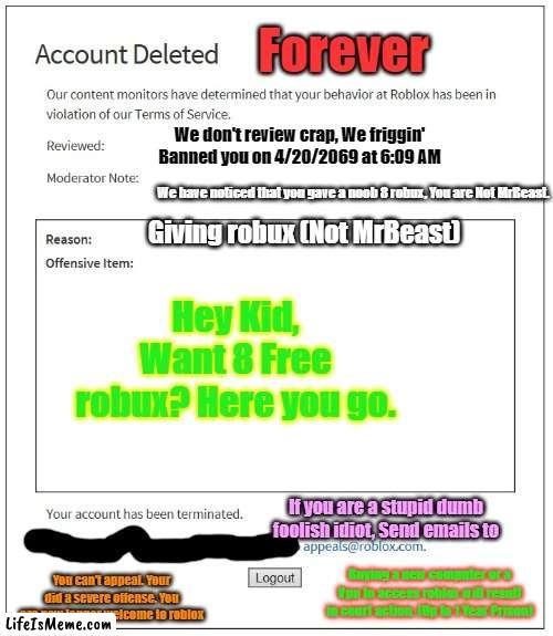 banned from ROBLOX |  Forever; We don't review crap, We friggin' Banned you on 4/20/2069 at 6:09 AM; We have noticed that you gave a noob 8 robux, You are Not MrBeast. Giving robux (Not MrBeast); Hey Kid, Want 8 Free robux? Here you go. If you are a stupid dumb foolish idiot, Send emails to; Buying a new computer or a Vpn to access roblox will result in court action. (Up to 1 Year Prison); You can't appeal. Your did a severe offense. You are now longer welcome to roblox | image tagged in banned from roblox | made w/ Lifeismeme meme maker