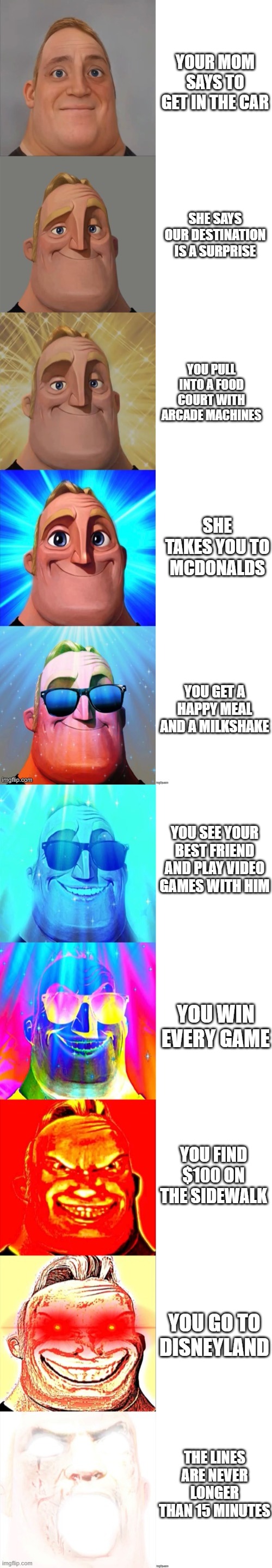 POV: it's the best day of your life |  YOUR MOM SAYS TO GET IN THE CAR; SHE SAYS OUR DESTINATION IS A SURPRISE; YOU PULL INTO A FOOD COURT WITH ARCADE MACHINES; SHE TAKES YOU TO MCDONALDS; YOU GET A HAPPY MEAL AND A MILKSHAKE; YOU SEE YOUR BEST FRIEND AND PLAY VIDEO GAMES WITH HIM; YOU WIN EVERY GAME; YOU FIND $100 ON THE SIDEWALK; YOU GO TO DISNEYLAND; THE LINES ARE NEVER LONGER THAN 15 MINUTES | image tagged in mr incredible becoming canny,the best day ever | made w/ Lifeismeme meme maker