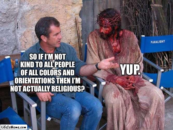 Think you with Jesus? |  YUP. SO IF I’M NOT KIND TO ALL PEOPLE OF ALL COLORS AND ORIENTATIONS THEN I’M NOT ACTUALLY RELIGIOUS? | image tagged in mel gibson and jesus christ | made w/ Lifeismeme meme maker