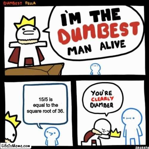 Sorry guys! Had to Do It! ;D |  15/5 is equal to the square root of 36. | image tagged in i'm the dumbest man alive,math | made w/ Lifeismeme meme maker