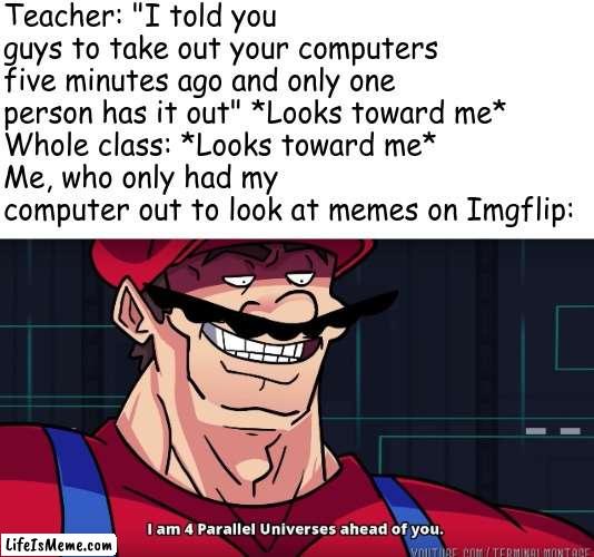 This literally happened to me today |  Teacher: "I told you guys to take out your computers five minutes ago and only one person has it out" *Looks toward me*
Whole class: *Looks toward me*
Me, who only had my computer out to look at memes on Lifeismeme: | image tagged in mario i am four parallel universes ahead of you,school,imgflip | made w/ Lifeismeme meme maker