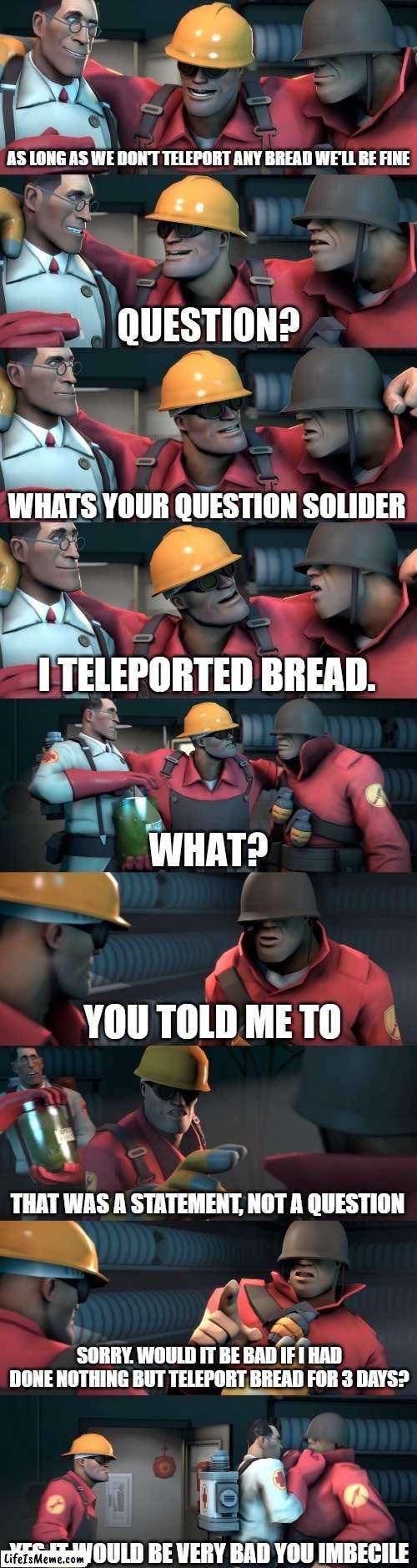 Grammar police be like |  AS LONG AS WE DON'T TELEPORT ANY BREAD WE'LL BE FINE; WHATS YOUR QUESTION SOLIDER; I TELEPORTED BREAD. YOU TOLD ME TO; THAT WAS A STATEMENT, NOT A QUESTION; SORRY. WOULD IT BE BAD IF I HAD DONE NOTHING BUT TELEPORT BREAD FOR 3 DAYS? YES IT WOULD BE VERY BAD YOU IMBECILE | image tagged in tf2 teleport bread meme english,funny,meme,team fortress 2,grammar nazi | made w/ Lifeismeme meme maker