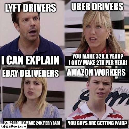 Poor Amazon workers |  LYFT DRIVERS; UBER DRIVERS; YOU MAKE 32K A YEAR? I ONLY MAKE 27K PER YEAR! I CAN EXPLAIN; AMAZON WORKERS; EBAY DELIVERERS; 27K?! I ONLY MAKE 24K PER YEAR! YOU GUYS ARE GETTING PAID? | image tagged in you guys are getting paid template | made w/ Lifeismeme meme maker