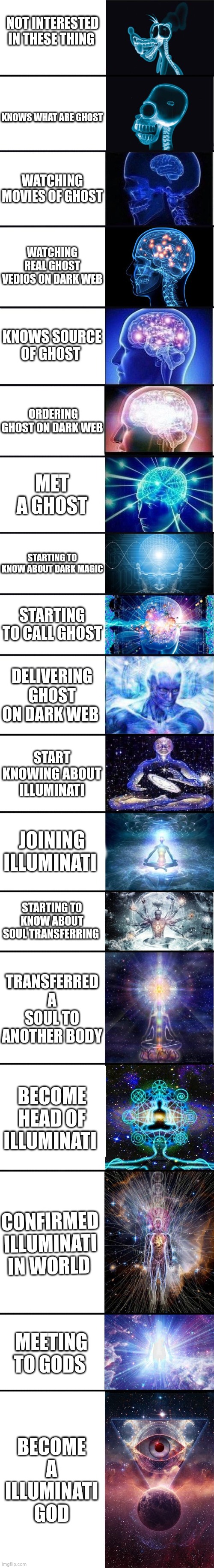 Journey of illuminati god |  NOT INTERESTED IN THESE THING; KNOWS WHAT ARE GHOST; WATCHING MOVIES OF GHOST; WATCHING REAL GHOST VEDIOS ON DARK WEB; KNOWS SOURCE OF GHOST; ORDERING GHOST ON DARK WEB; MET A GHOST; STARTING TO KNOW ABOUT DARK MAGIC; STARTING TO CALL GHOST; DELIVERING GHOST ON DARK WEB; START KNOWING ABOUT ILLUMINATI; JOINING ILLUMINATI; STARTING TO KNOW ABOUT SOUL TRANSFERRING; TRANSFERRED A SOUL TO ANOTHER BODY; BECOME HEAD OF ILLUMINATI; CONFIRMED ILLUMINATI IN WORLD; MEETING TO GODS; BECOME A ILLUMINATI GOD | image tagged in expanding brain 9001 | made w/ Lifeismeme meme maker