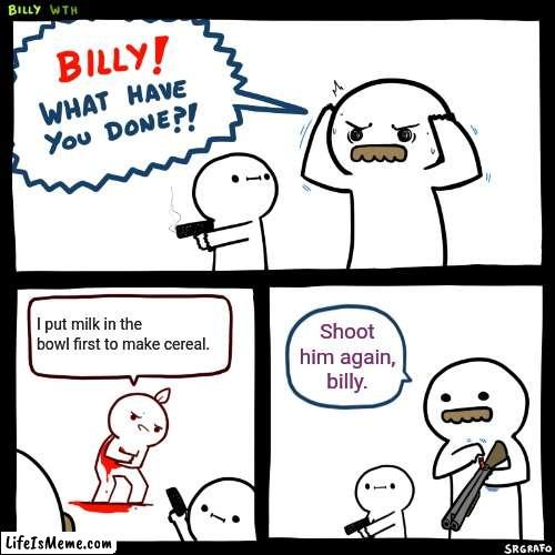Put cereal in the bowl first |  I put milk in the bowl first to make cereal. Shoot him again, billy. | image tagged in billy what have you done | made w/ Lifeismeme meme maker