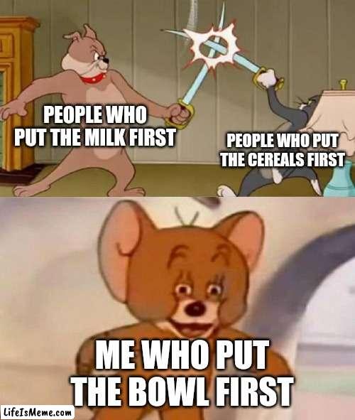 cereals vs milk |  PEOPLE WHO PUT THE MILK FIRST; PEOPLE WHO PUT THE CEREALS FIRST; ME WHO PUT THE BOWL FIRST | image tagged in tom and jerry swordfight | made w/ Lifeismeme meme maker