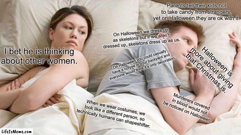 Halloween shower thought |  Parents tell their kids not to take candy from strangers, yet on Halloween they are ok with it. On Halloween we dress up as skeletons but if we aren’t dressed up, skeletons dress up as us. I bet he is thinking about other women. On Halloween you could casually have a corpse in your backyard and everyone would think it’s only decoration. Halloween is more about giving that Christmas is. Murderers covered in blood would not be noticed on Halloween. When we wear costumes, we look like a different person, so technically humans can shapeshifter. | image tagged in memes,i bet he's thinking about other women | made w/ Lifeismeme meme maker