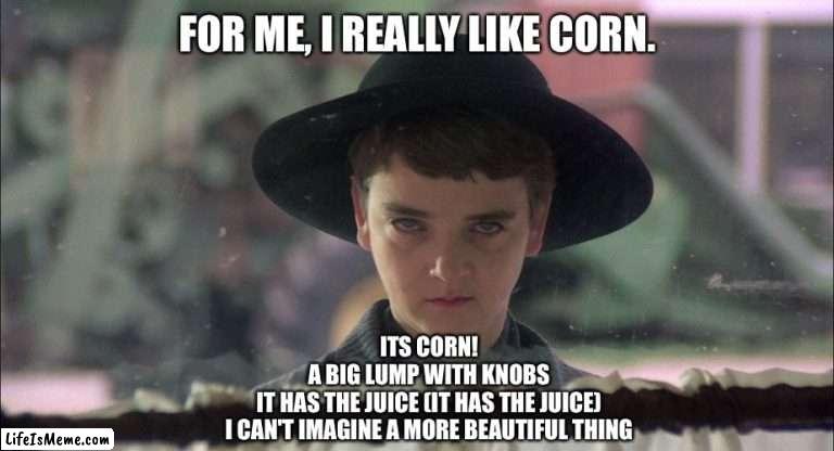 It’s Corn! |  FOR ME, I REALLY LIKE CORN. ITS CORN!
A BIG LUMP WITH KNOBS
IT HAS THE JUICE (IT HAS THE JUICE)
I CAN'T IMAGINE A MORE BEAUTIFUL THING | image tagged in isaac,childrenofthecorn,halloween,itscorn,corn | made w/ Lifeismeme meme maker