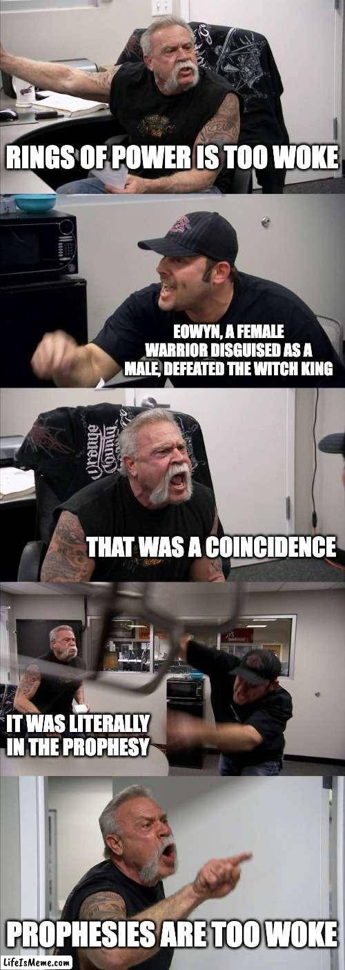 eowyn-woke |  RINGS OF POWER IS TOO WOKE; EOWYN, A FEMALE WARRIOR DISGUISED AS A MALE, DEFEATED THE WITCH KING; THAT WAS A COINCIDENCE; IT WAS LITERALLY IN THE PROPHESY; PROPHESIES ARE TOO WOKE | image tagged in memes,american chopper argument | made w/ Lifeismeme meme maker