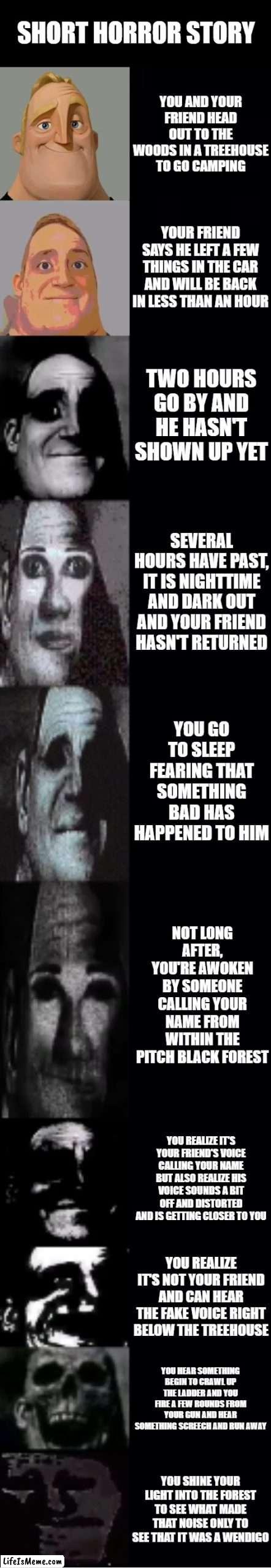 Short Horror Story |  SHORT HORROR STORY; YOU AND YOUR FRIEND HEAD OUT TO THE WOODS IN A TREEHOUSE TO GO CAMPING; YOUR FRIEND SAYS HE LEFT A FEW THINGS IN THE CAR AND WILL BE BACK IN LESS THAN AN HOUR; TWO HOURS GO BY AND HE HASN'T SHOWN UP YET; SEVERAL HOURS HAVE PAST, IT IS NIGHTTIME AND DARK OUT AND YOUR FRIEND HASN'T RETURNED; YOU GO TO SLEEP FEARING THAT SOMETHING BAD HAS HAPPENED TO HIM; NOT LONG AFTER, YOU'RE AWOKEN BY SOMEONE CALLING YOUR NAME FROM WITHIN THE PITCH BLACK FOREST; YOU REALIZE IT'S YOUR FRIEND'S VOICE CALLING YOUR NAME BUT ALSO REALIZE HIS VOICE SOUNDS A BIT OFF AND DISTORTED AND IS GETTING CLOSER TO YOU; YOU REALIZE IT'S NOT YOUR FRIEND AND CAN HEAR THE FAKE VOICE RIGHT BELOW THE TREEHOUSE; YOU HEAR SOMETHING BEGIN TO CRAWL UP THE LADDER AND YOU FIRE A FEW ROUNDS FROM YOUR GUN AND HEAR SOMETHING SCREECH AND RUN AWAY; YOU SHINE YOUR LIGHT INTO THE FOREST TO SEE WHAT MADE THAT NOISE ONLY TO SEE THAT IT WAS A WENDIGO | image tagged in mr incredible becoming uncanny | made w/ Lifeismeme meme maker