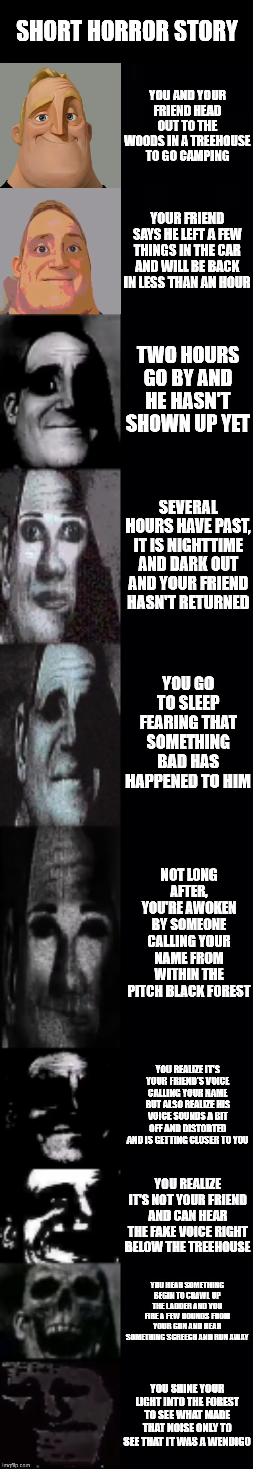 Short Horror Story |  SHORT HORROR STORY; YOU AND YOUR FRIEND HEAD OUT TO THE WOODS IN A TREEHOUSE TO GO CAMPING; YOUR FRIEND SAYS HE LEFT A FEW THINGS IN THE CAR AND WILL BE BACK IN LESS THAN AN HOUR; TWO HOURS GO BY AND HE HASN'T SHOWN UP YET; SEVERAL HOURS HAVE PAST, IT IS NIGHTTIME AND DARK OUT AND YOUR FRIEND HASN'T RETURNED; YOU GO TO SLEEP FEARING THAT SOMETHING BAD HAS HAPPENED TO HIM; NOT LONG AFTER, YOU'RE AWOKEN BY SOMEONE CALLING YOUR NAME FROM WITHIN THE PITCH BLACK FOREST; YOU REALIZE IT'S YOUR FRIEND'S VOICE CALLING YOUR NAME BUT ALSO REALIZE HIS VOICE SOUNDS A BIT OFF AND DISTORTED AND IS GETTING CLOSER TO YOU; YOU REALIZE IT'S NOT YOUR FRIEND AND CAN HEAR THE FAKE VOICE RIGHT BELOW THE TREEHOUSE; YOU HEAR SOMETHING BEGIN TO CRAWL UP THE LADDER AND YOU FIRE A FEW ROUNDS FROM YOUR GUN AND HEAR SOMETHING SCREECH AND RUN AWAY; YOU SHINE YOUR LIGHT INTO THE FOREST TO SEE WHAT MADE THAT NOISE ONLY TO SEE THAT IT WAS A WENDIGO | image tagged in mr incredible becoming uncanny | made w/ Lifeismeme meme maker