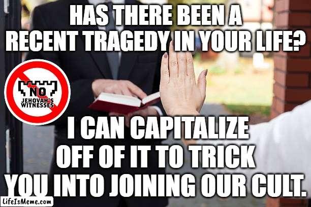 TRAGEDY OF JEHOVAH'S WITNESSES |  HAS THERE BEEN A RECENT TRAGEDY IN YOUR LIFE? I CAN CAPITALIZE OFF OF IT TO TRICK YOU INTO JOINING OUR CULT. | image tagged in relgious,christ,cult,jehovah's witnesses,catholic,mormon | made w/ Lifeismeme meme maker