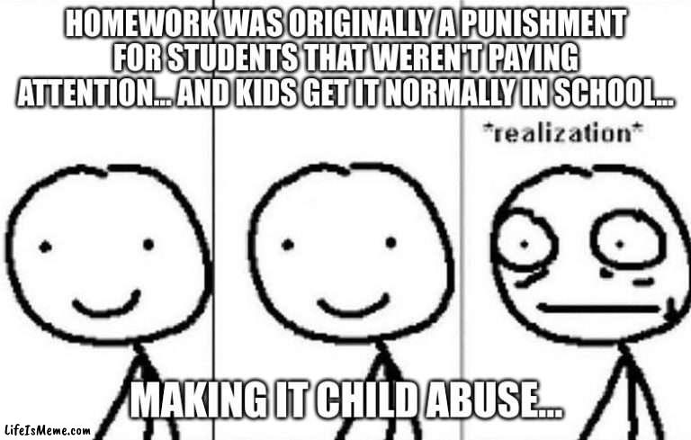 wait a second... |  HOMEWORK WAS ORIGINALLY A PUNISHMENT FOR STUDENTS THAT WEREN'T PAYING ATTENTION… AND KIDS GET IT NORMALLY IN SCHOOL... MAKING IT CHILD ABUSE… | image tagged in realization | made w/ Lifeismeme meme maker